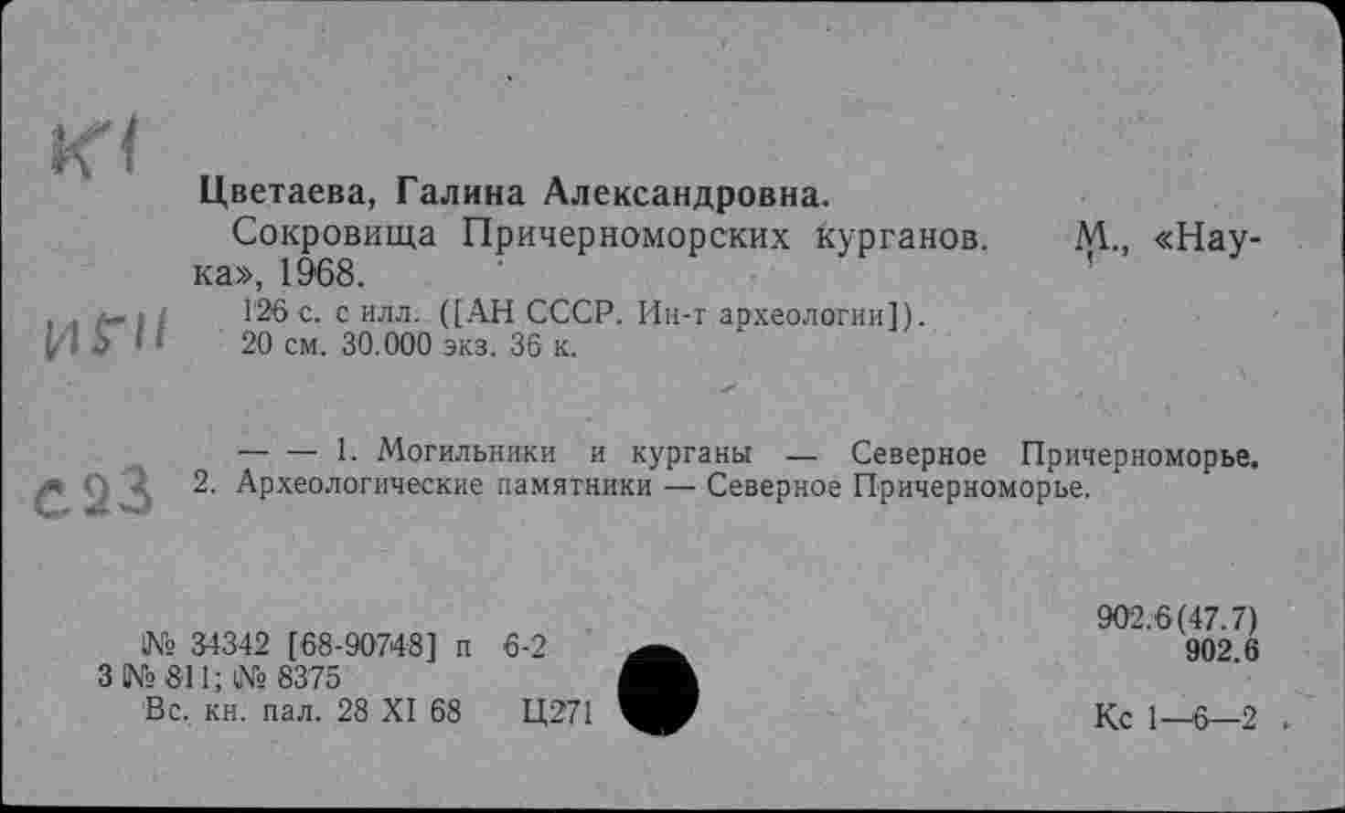 ﻿КЧ	Цветаева, Галина Александровна. Сокровища Причерноморских курганов. М., «Наука», 1968.
І/l ГН	126 с. с илл. ([АН СССР. Ин-т археологии]). 20 см. 30.000 экз. 36 к.
-*93		1. Могильники и курганы — Северное Причерноморье. 2. Археологические памятники — Северное Причерноморье.
№ 34342 [68-90748] п 6-2
З №811; № 8375
Вс. кн. пал. 28 XI 68	Ц271
902.6(47.7)
902.6
Кс 1—6—2 .